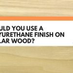 Should You Use A Polyurethane Finish On Poplar Wood? (Best Practice Revealed)